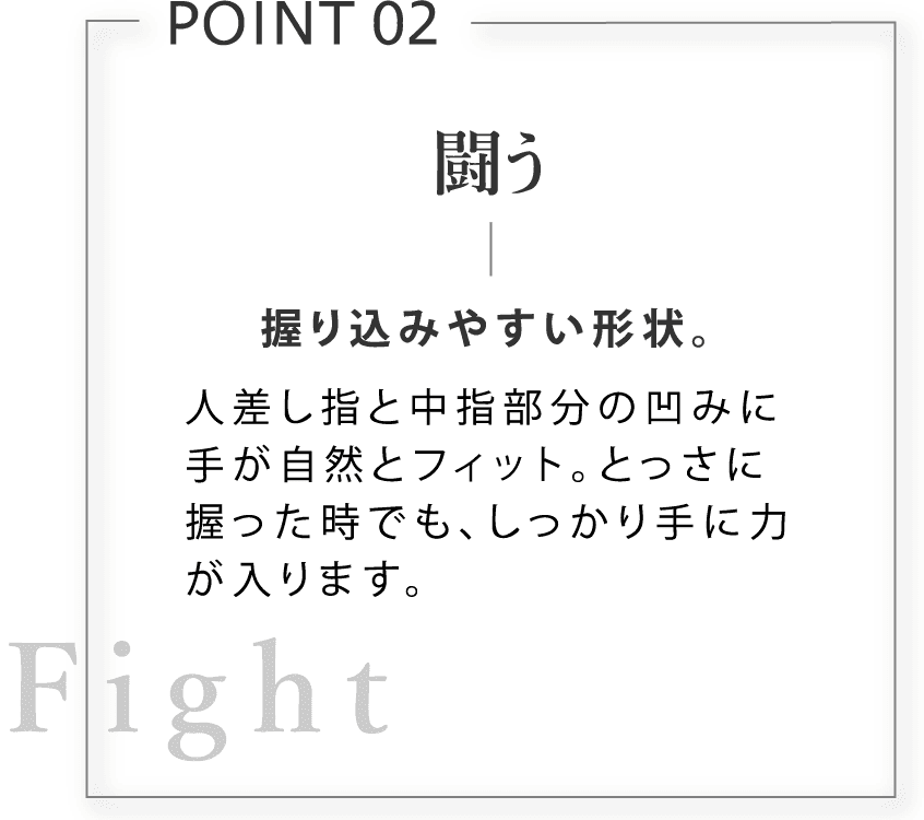 闘う。握り込みやすい形状。人差し指と中指部分の凹みに手が自然とフィット。とっさに握った時でも、しっかり手に力が入ります。