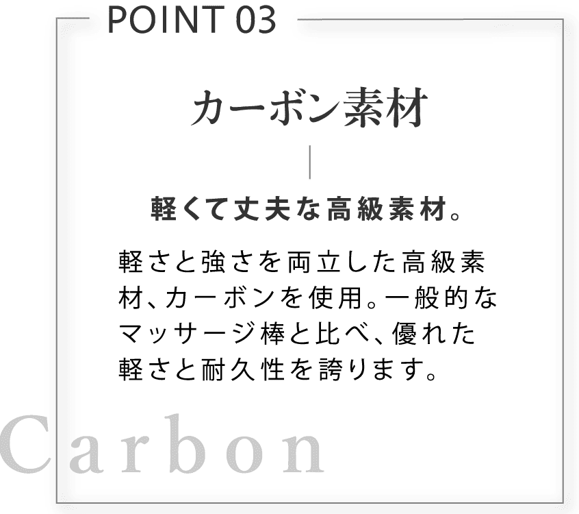 カーボン素材。軽くて丈夫な高級素材。軽さと強さを両立した高級素材、カーボンを使用。一般的なマッサージ棒と比べ、優れた軽さと耐久性を誇ります。