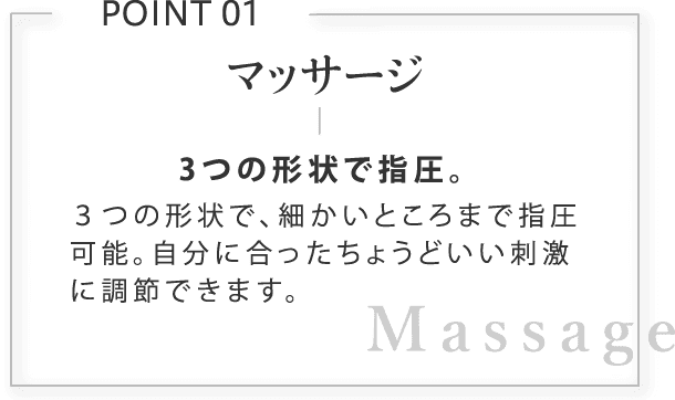 マッサージ。3つの形状で指圧。３つの形状で、細かいところまで指圧可能。自分に合ったちょうどいい刺激に調節できます。