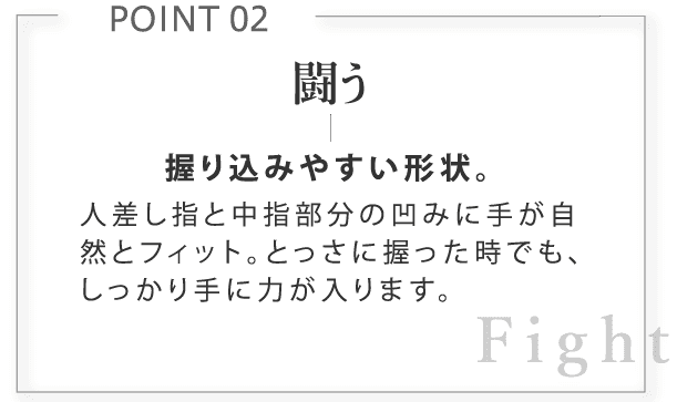 闘う。握り込みやすい形状。人差し指と中指部分の凹みに手が自然とフィット。とっさに握った時でも、しっかり手に力が入ります。