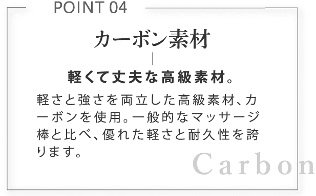 カーボン素材。軽くて丈夫な高級素材。軽さと強さを両立した高級素材、カーボンを使用。一般的なマッサージ棒と比べ、優れた軽さと耐久性を誇ります。